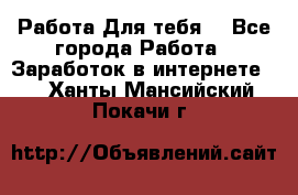 Работа Для тебя  - Все города Работа » Заработок в интернете   . Ханты-Мансийский,Покачи г.